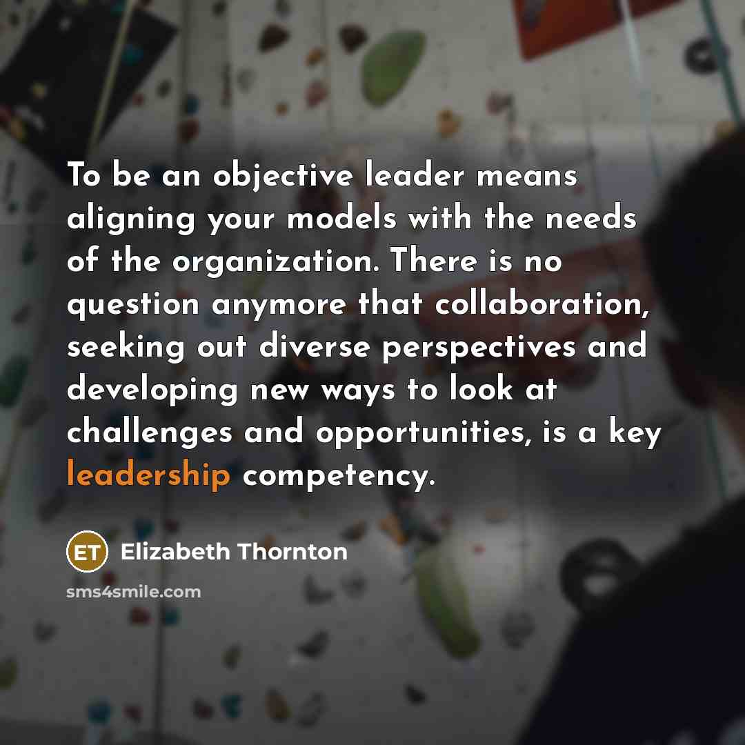 “To be an objective leader means aligning your models with the needs of the organization. There is no question anymore that collaboration, seeking out diverse perspectives and developing new ways to look at challenges and opportunities, is a key leadership competency.” quote by Elizabeth Thornton