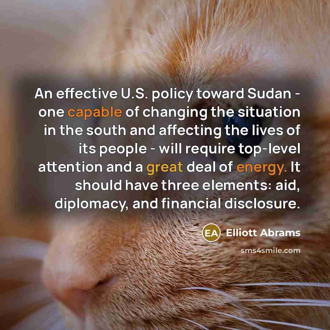 “An effective U.S. policy toward Sudan - one capable of changing the situation in the south and affecting the lives of its people - will require top-level attention and a great deal of energy. It should have three elements: aid, diplomacy, and financial disclosure.” quote by Elliott Abrams