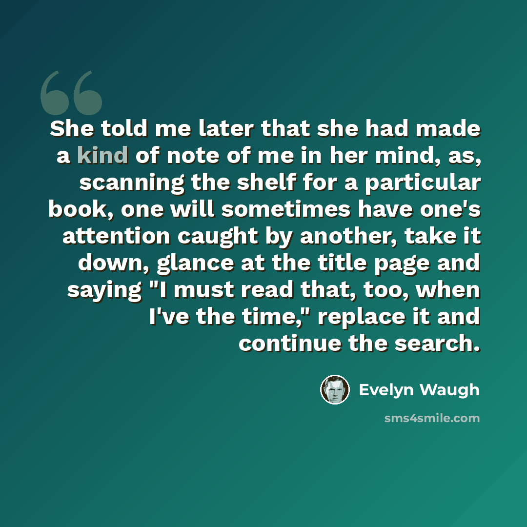 “She told me later that she had made a kind of note of me in her mind, as, scanning the shelf for a particular book, one will sometimes have one's attention caught by another, take it down, glance at the title page and saying "I must read that, too, when I've the time," replace it and continue the…” quote by Evelyn Waugh