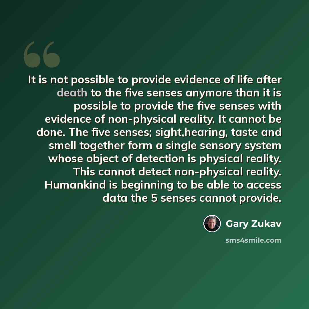 “It is not possible to provide evidence of life after death to the five senses anymore than it is possible to provide the five senses with evidence of non-physical reality. It cannot be done. The five senses; sight,hearing, taste and smell together form a single sensory system whose object of…” quote by Gary Zukav
