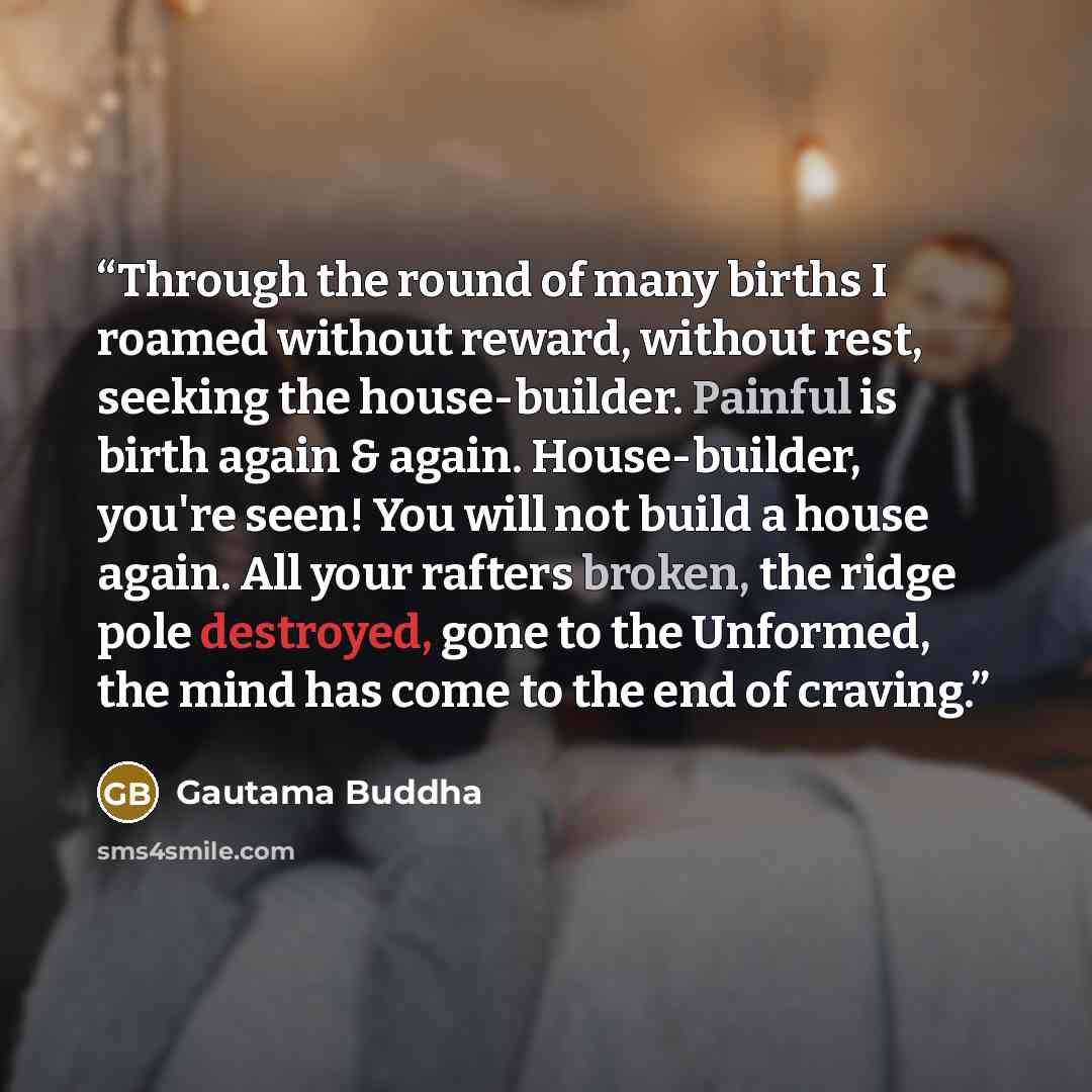 “Through the round of many births I roamed without reward, without rest, seeking the house-builder. Painful is birth again & again. House-builder, you're seen! You will not build a house again. All your rafters broken, the ridge pole destroyed, gone to the Unformed, the mind has come to the end of…” quote by Gautama Buddha