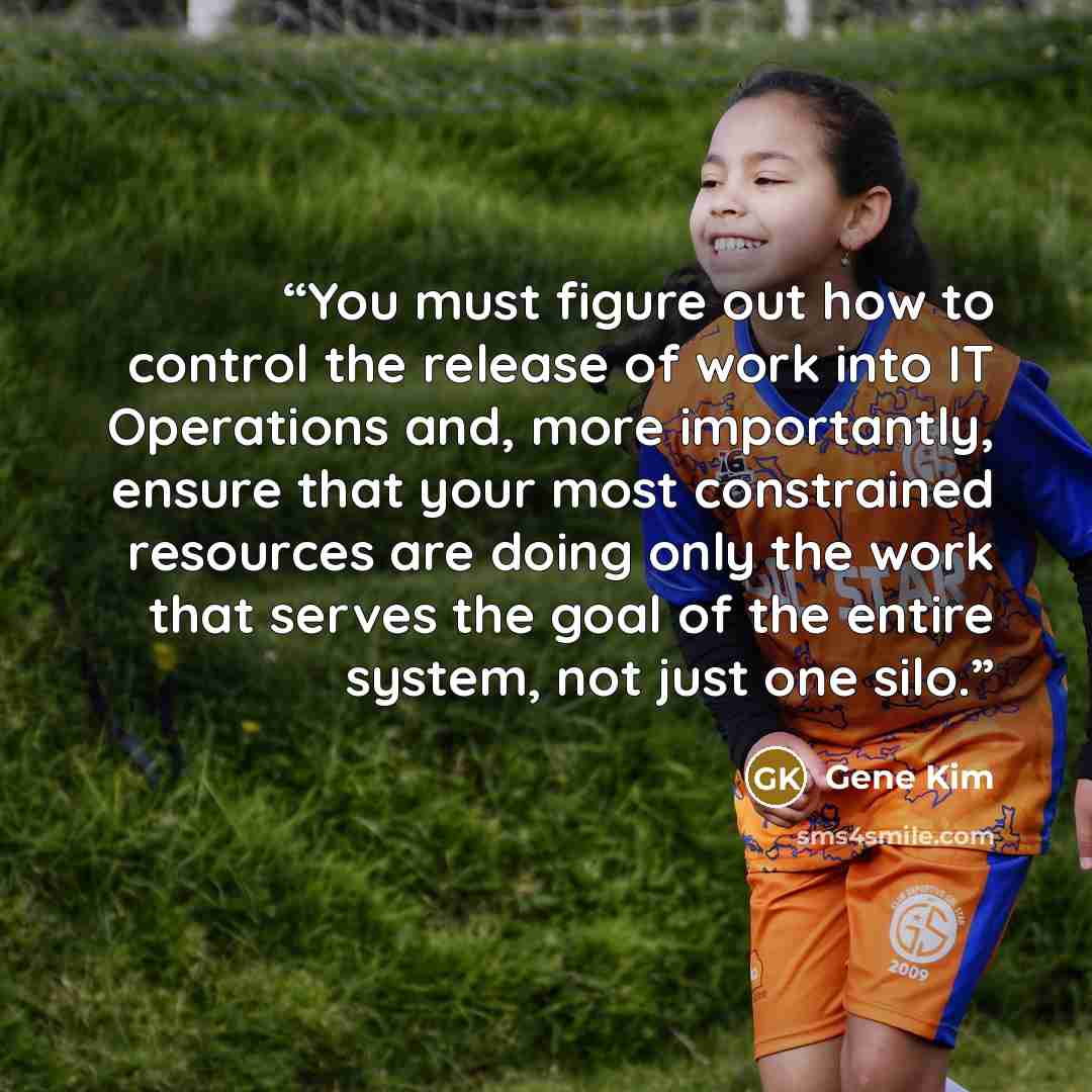 “You must figure out how to control the release of work into IT Operations and, more importantly, ensure that your most constrained resources are doing only the work that serves the goal of the entire system, not just one silo.” quote by Gene Kim