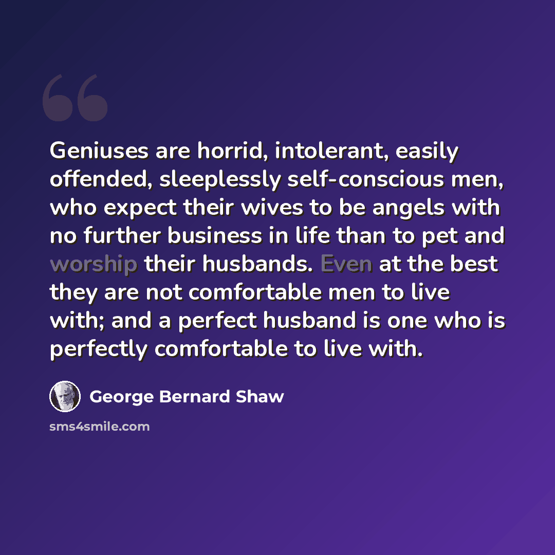 “Geniuses are horrid, intolerant, easily offended, sleeplessly self-conscious men, who expect their wives to be angels with no further business in life than to pet and worship their husbands. Even at the best they are not comfortable men to live with; and a perfect husband is one who is perfectly…” quote by George Bernard Shaw