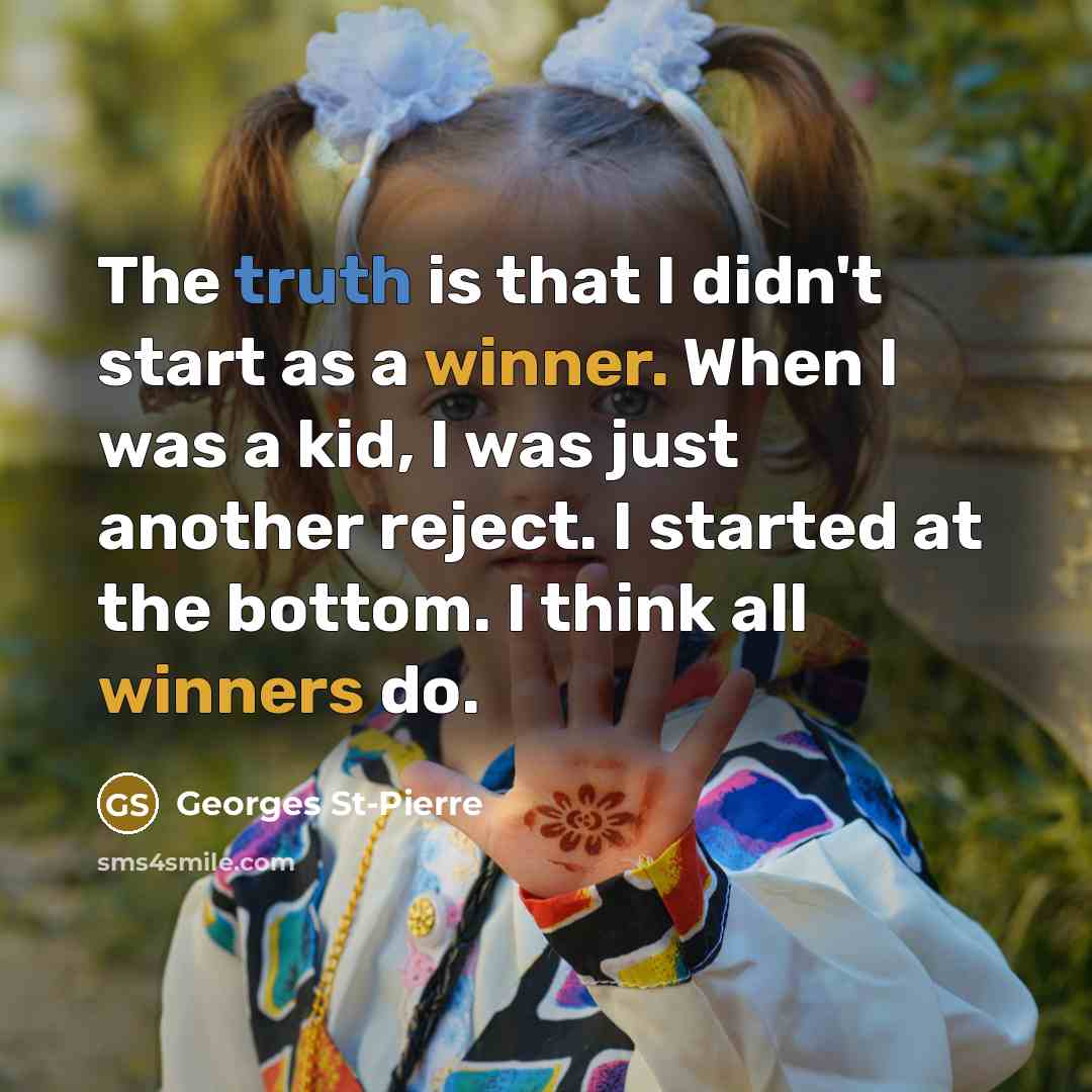 “The truth is that I didn't start as a winner. When I was a kid, I was just another reject. I started at the bottom. I think all winners do.” quote by Georges St-Pierre