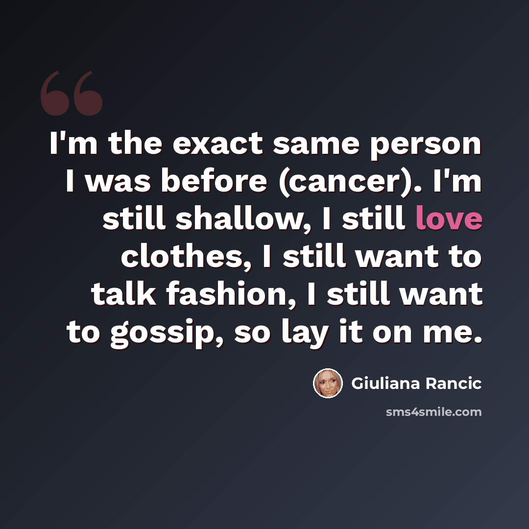 “I'm the exact same person I was before (cancer). I'm still shallow, I still love clothes, I still want to talk fashion, I still want to gossip, so lay it on me.” quote by Giuliana Rancic