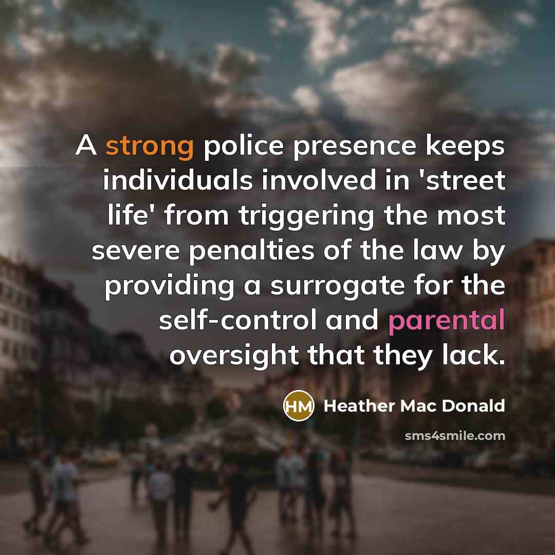 “A strong police presence keeps individuals involved in 'street life' from triggering the most severe penalties of the law by providing a surrogate for the self-control and parental oversight that they lack.” quote by Heather Mac Donald