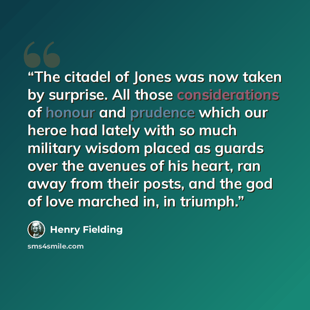 “The citadel of Jones was now taken by surprise. All those considerations of honour and prudence which our heroe had lately with so much military wisdom placed as guards over the avenues of his heart, ran away from their posts, and the god of love marched in, in triumph.” quote by Henry Fielding