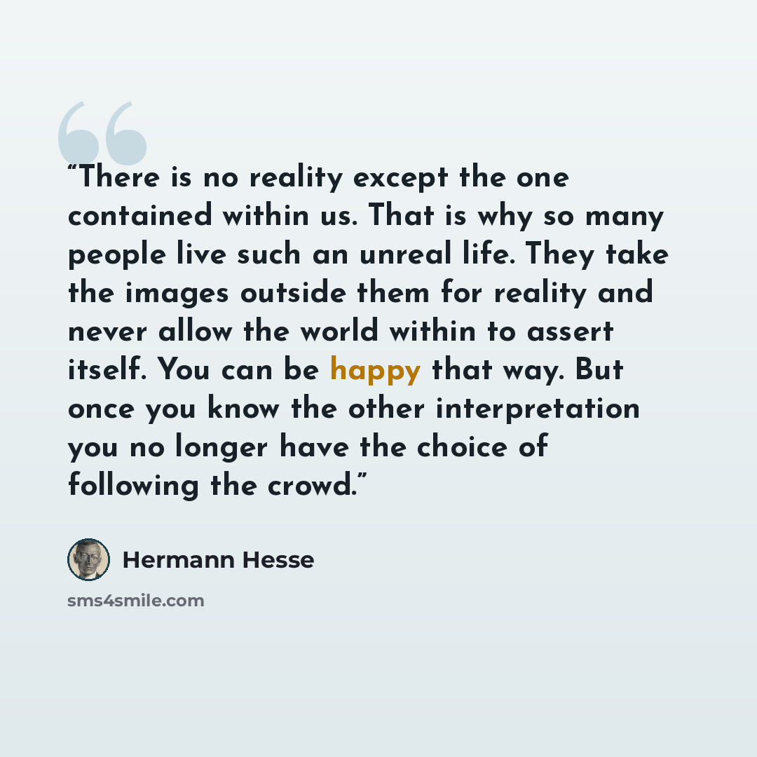 “There is no reality except the one contained within us. That is why so many people live such an unreal life. They take the images outside them for reality and never allow the world within to assert itself. You can be happy that way. But once you know the other interpretation you no longer have the…” quote by Hermann Hesse