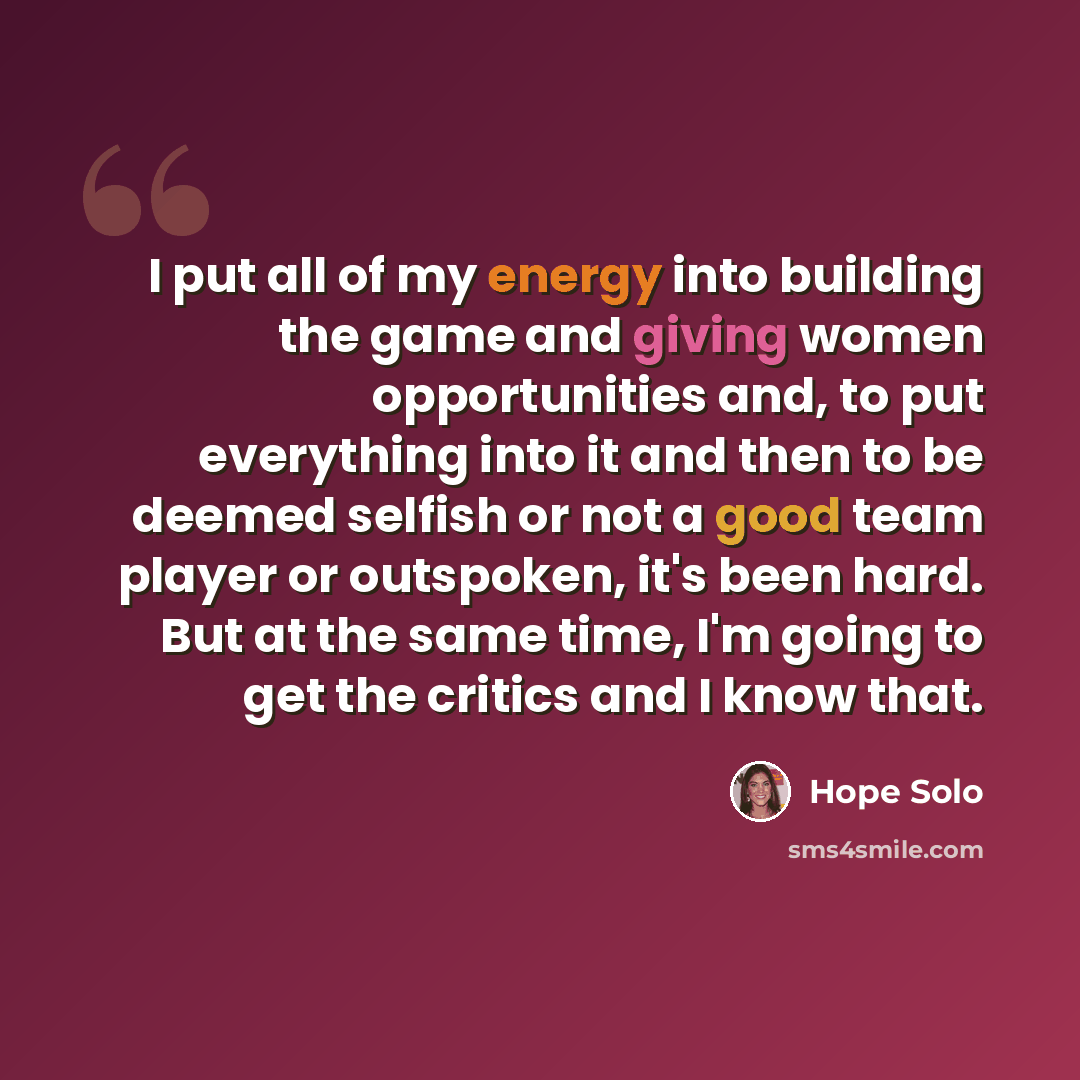 “I put all of my energy into building the game and giving women opportunities and, to put everything into it and then to be deemed selfish or not a good team player or outspoken, it's been hard. But at the same time, I'm going to get the critics and I know that.” quote by Hope Solo
