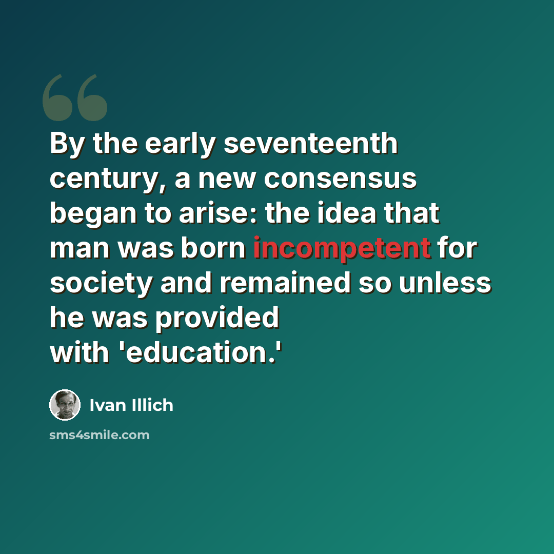 “By the early seventeenth century, a new consensus began to arise: the idea that man was born incompetent for society and remained so unless he was provided with 'education.'” quote by Ivan Illich