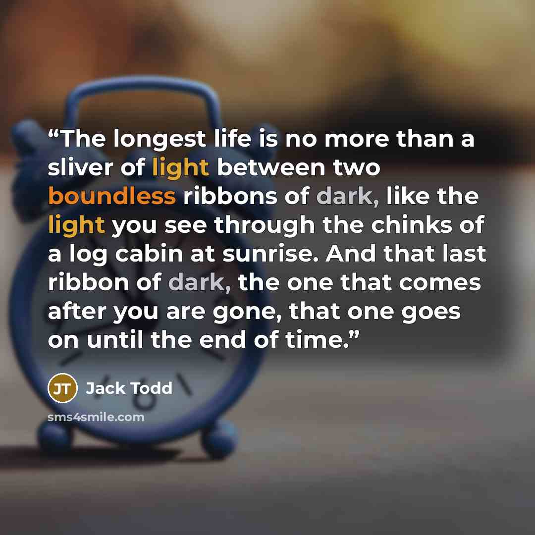 “The longest life is no more than a sliver of light between two boundless ribbons of dark, like the light you see through the chinks of a log cabin at sunrise. And that last ribbon of dark, the one that comes after you are gone, that one goes on until the end of time.” quote by Jack Todd