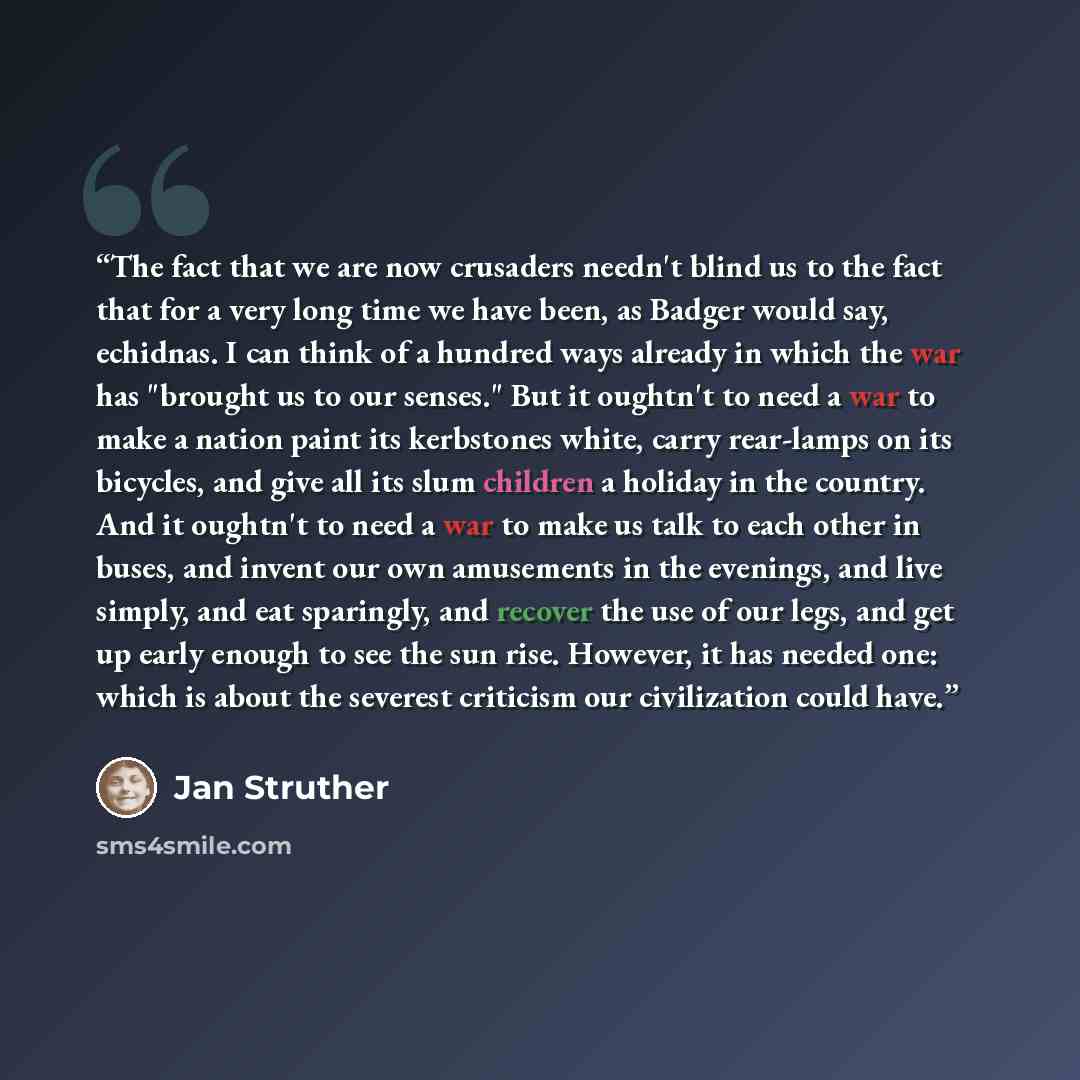 “The fact that we are now crusaders needn't blind us to the fact that for a very long time we have been, as Badger would say, echidnas. I can think of a hundred ways already in which the war has "brought us to our senses." But it oughtn't to need a war to make a nation paint its kerbstones white…” quote by Jan Struther