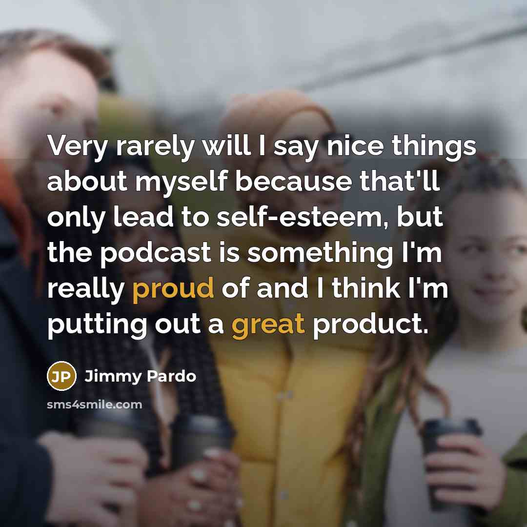 “Very rarely will I say nice things about myself because that'll only lead to self-esteem, but the podcast is something I'm really proud of and I think I'm putting out a great product.” quote by Jimmy Pardo