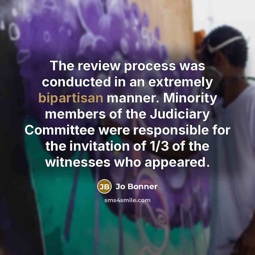 “The review process was conducted in an extremely bipartisan manner. Minority members of the Judiciary Committee were responsible for the invitation of 1/3 of the witnesses who appeared.” quote by Jo Bonner