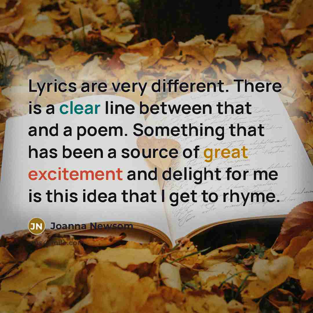 “Lyrics are very different. There is a clear line between that and a poem. Something that has been a source of great excitement and delight for me is this idea that I get to rhyme.” quote by Joanna Newsom