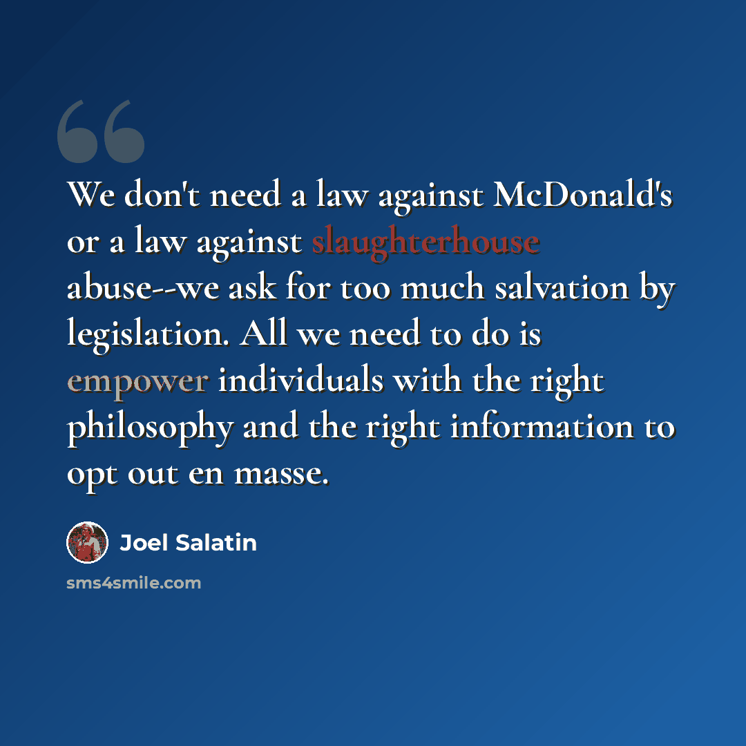 “We don't need a law against McDonald's or a law against slaughterhouse abuse--we ask for too much salvation by legislation. All we need to do is empower individuals with the right philosophy and the right information to opt out en masse.” quote by Joel Salatin