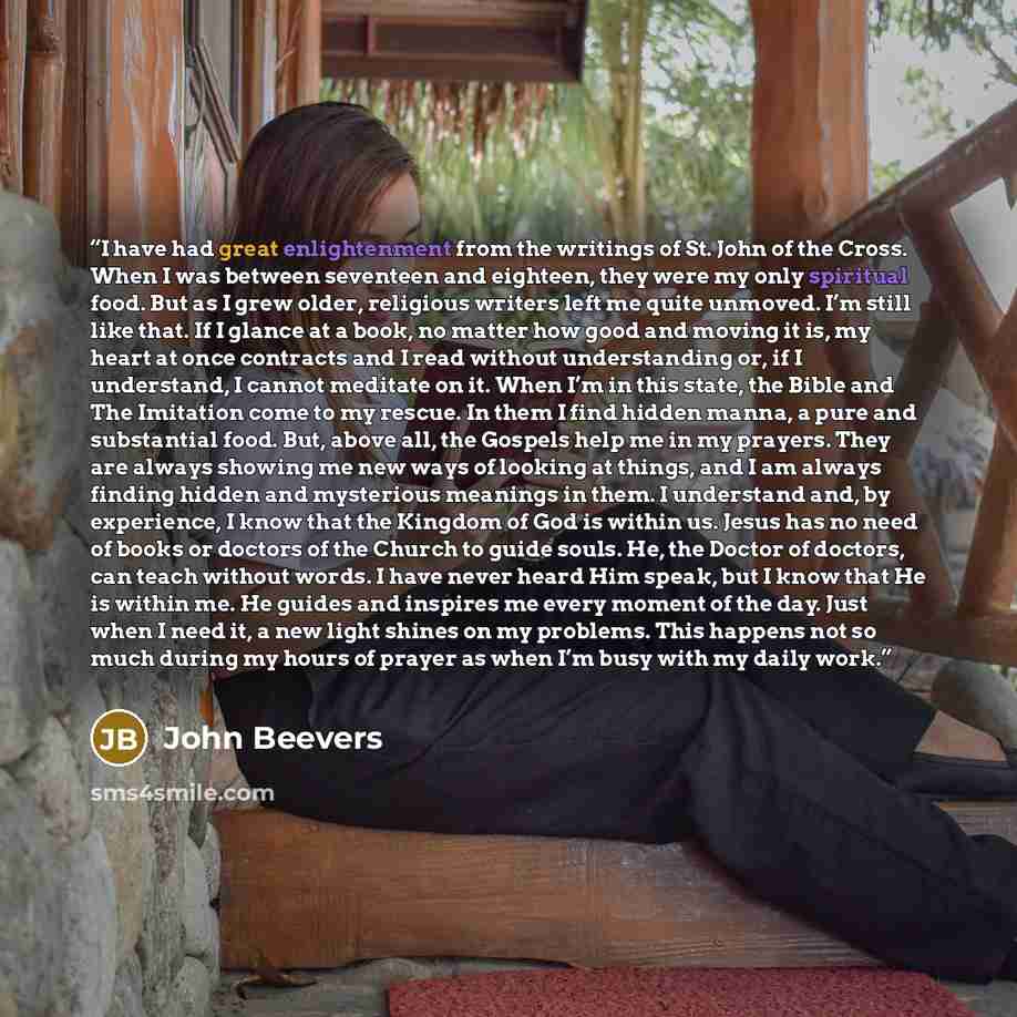 “I have had great enlightenment from the writings of St. John of the Cross. When I was between seventeen and eighteen, they were my only spiritual food. But as I grew older, religious writers left me quite unmoved. I’m still like that. If I glance at a book, no matter how good and moving it is, my…” quote by John Beevers
