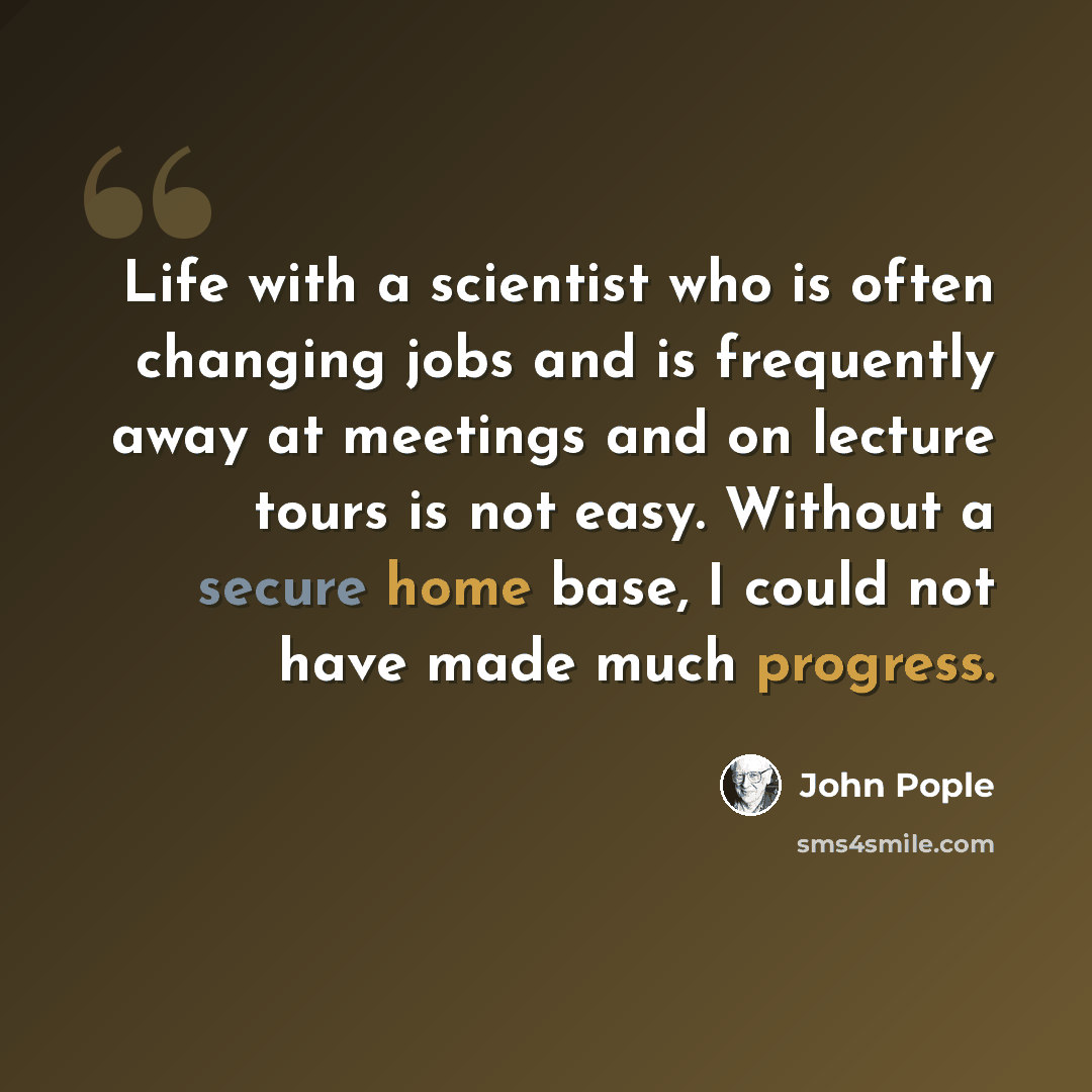 “Life with a scientist who is often changing jobs and is frequently away at meetings and on lecture tours is not easy. Without a secure home base, I could not have made much progress.” quote by John Pople