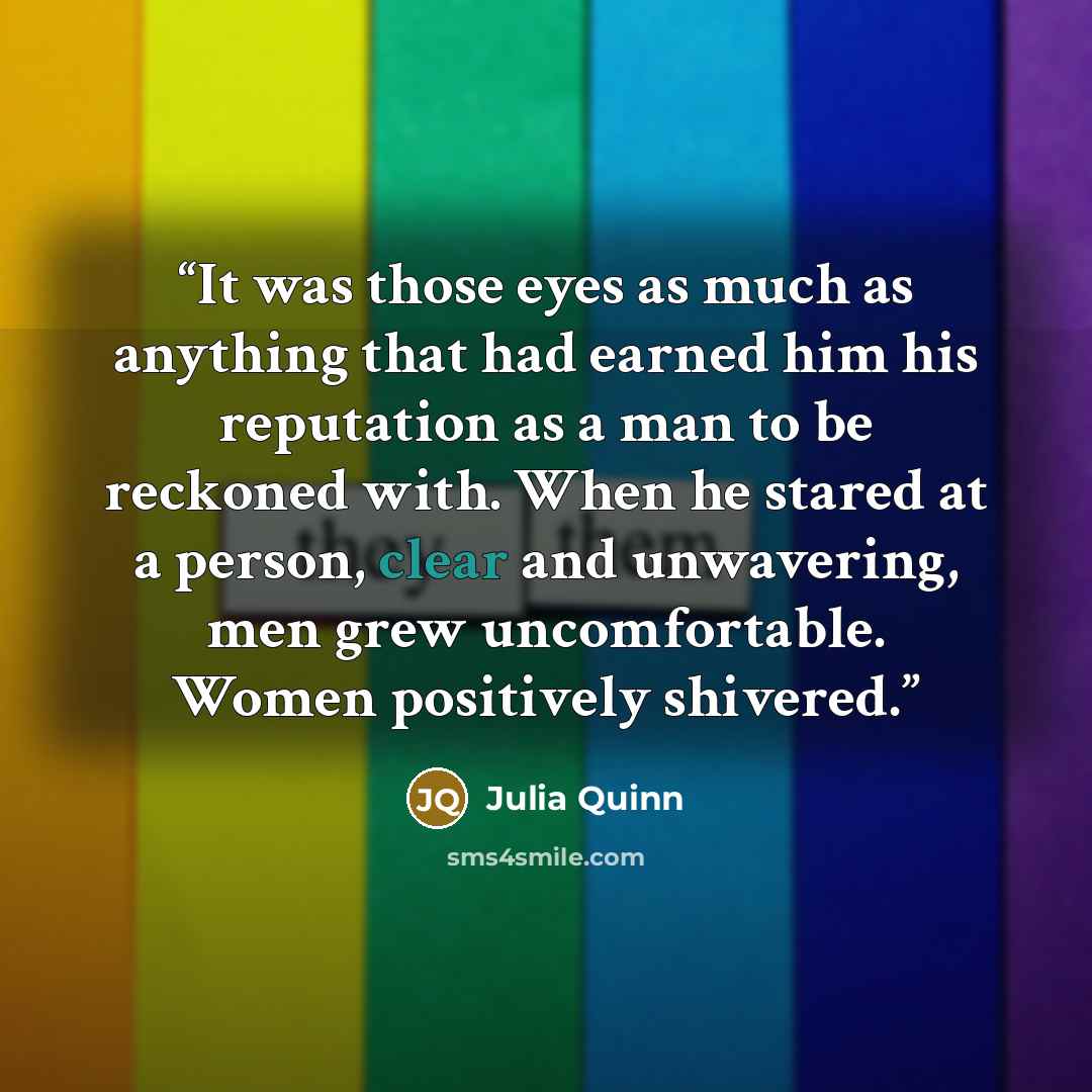 “It was those eyes as much as anything that had earned him his reputation as a man to be reckoned with. When he stared at a person, clear and unwavering, men grew uncomfortable. Women positively shivered.” quote by Julia Quinn