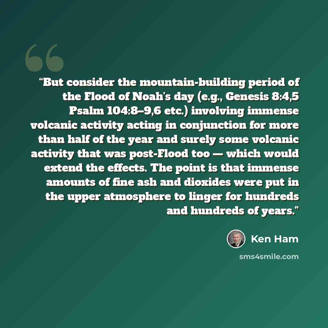 “But consider the mountain-building period of the Flood of Noah’s day (e.g., Genesis 8:4,5 Psalm 104:8–9,6 etc.) involving immense volcanic activity acting in conjunction for more than half of the year and surely some volcanic activity that was post-Flood too — which would extend the effects. The…” quote by Ken Ham