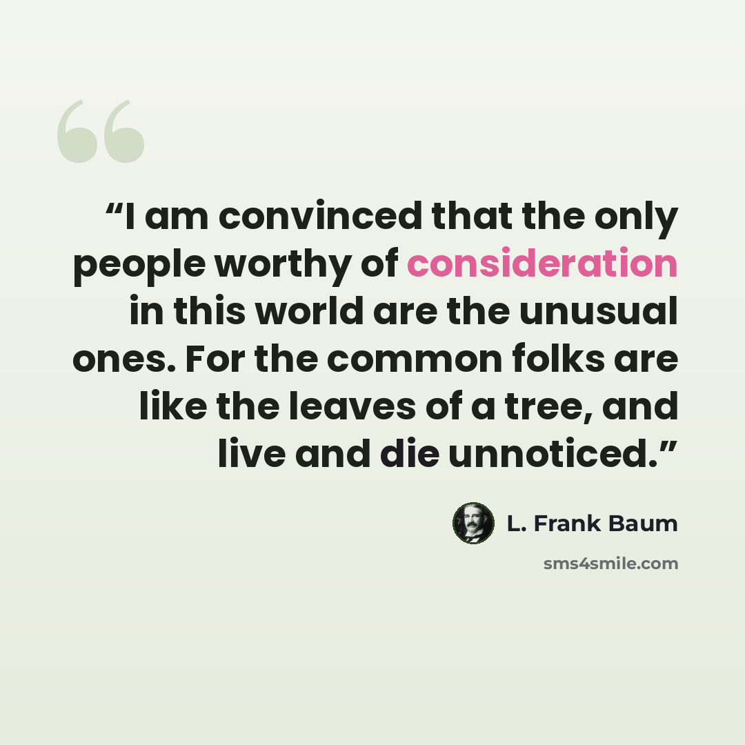 “I am convinced that the only people worthy of consideration in this world are the unusual ones. For the common folks are like the leaves of a tree, and live and die unnoticed.” quote by L. Frank Baum