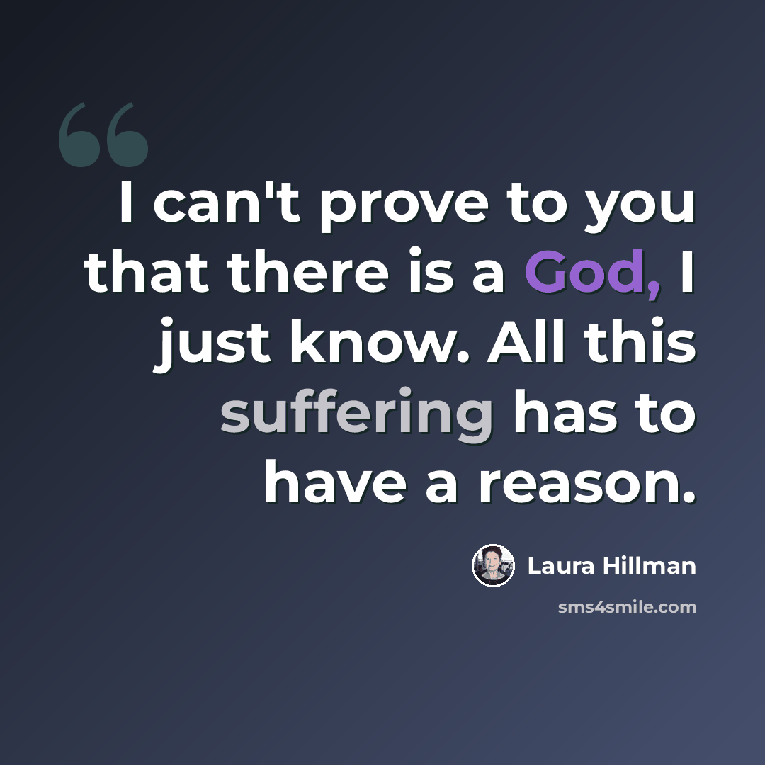 “I can't prove to you that there is a God, I just know. All this suffering has to have a reason.” quote by Laura Hillman