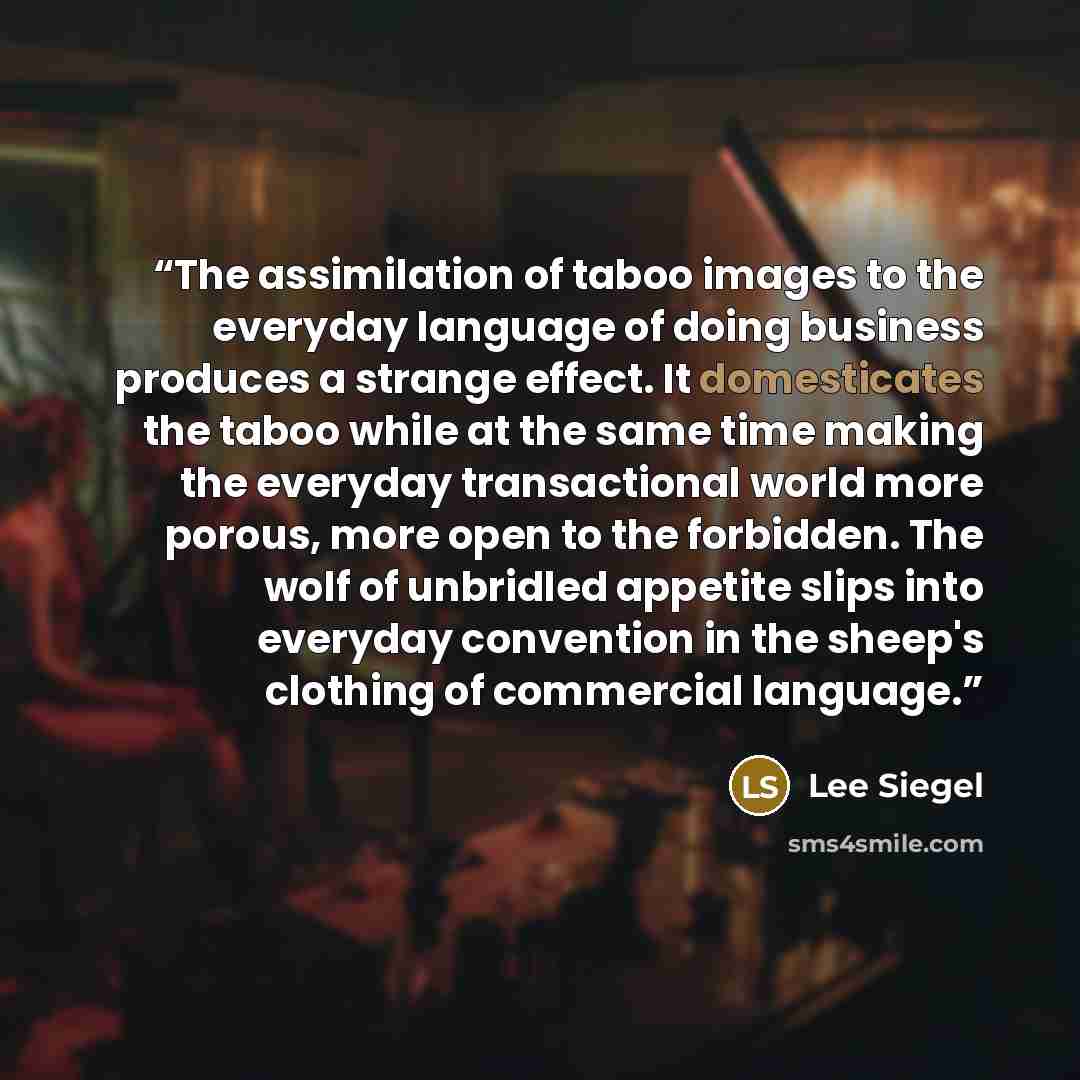 “The assimilation of taboo images to the everyday language of doing business produces a strange effect. It domesticates the taboo while at the same time making the everyday transactional world more porous, more open to the forbidden. The wolf of unbridled appetite slips into everyday convention in…” quote by Lee Siegel