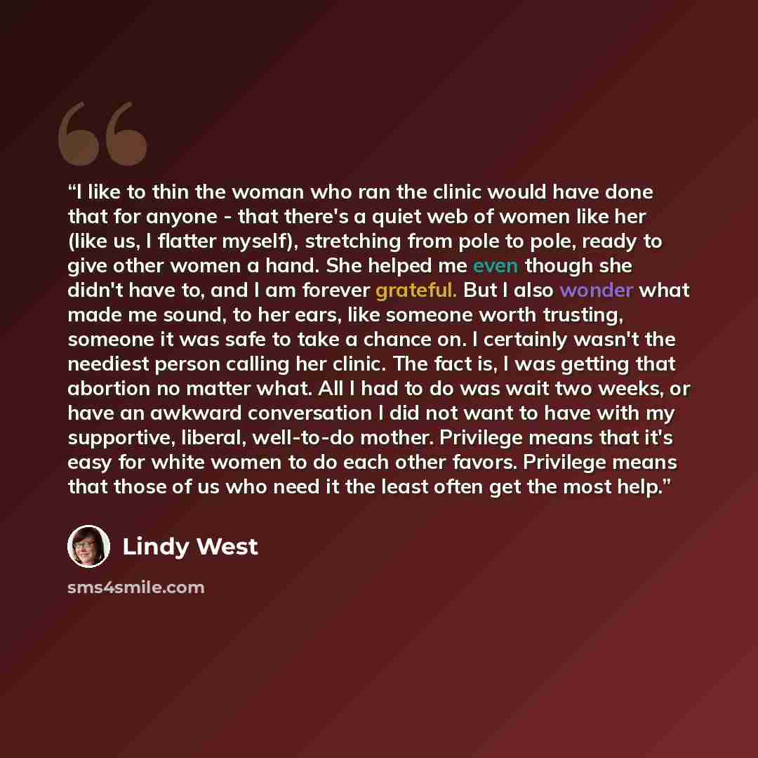 “I like to thin the woman who ran the clinic would have done that for anyone - that there's a quiet web of women like her (like us, I flatter myself), stretching from pole to pole, ready to give other women a hand. She helped me even though she didn't have to, and I am forever grateful. But I also…” quote by Lindy West