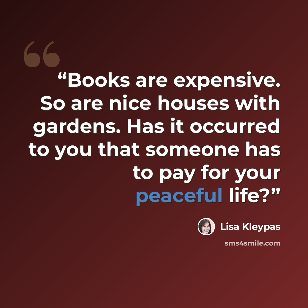 “Books are expensive. So are nice houses with gardens. Has it occurred to you that someone has to pay for your peaceful life?” quote by Lisa Kleypas