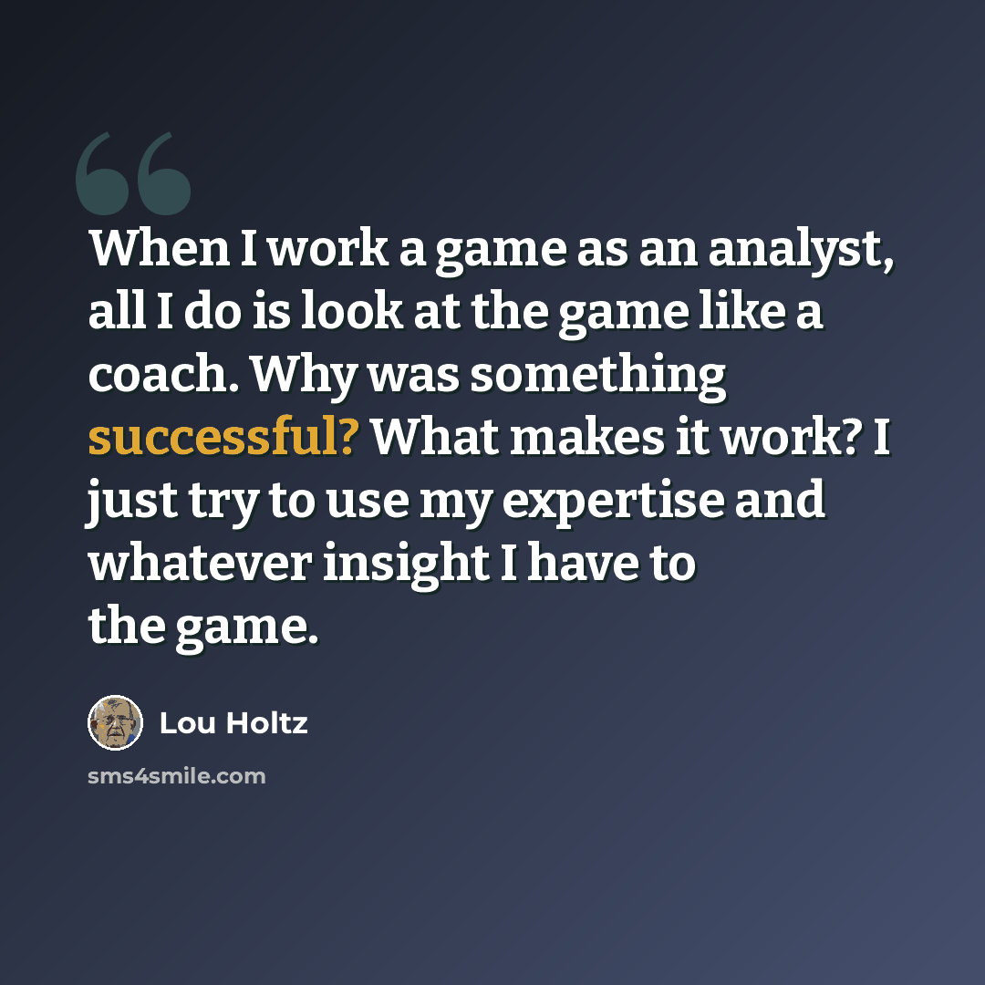 “When I work a game as an analyst, all I do is look at the game like a coach. Why was something successful? What makes it work? I just try to use my expertise and whatever insight I have to the game.” quote by Lou Holtz
