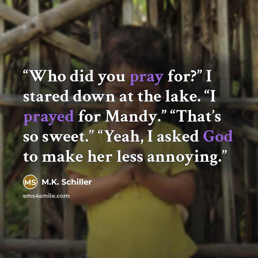 “Who did you pray for?” I stared down at the lake. “I prayed for Mandy.” “That’s so sweet.” “Yeah, I asked God to make her less annoying.” quote by M.K. Schiller