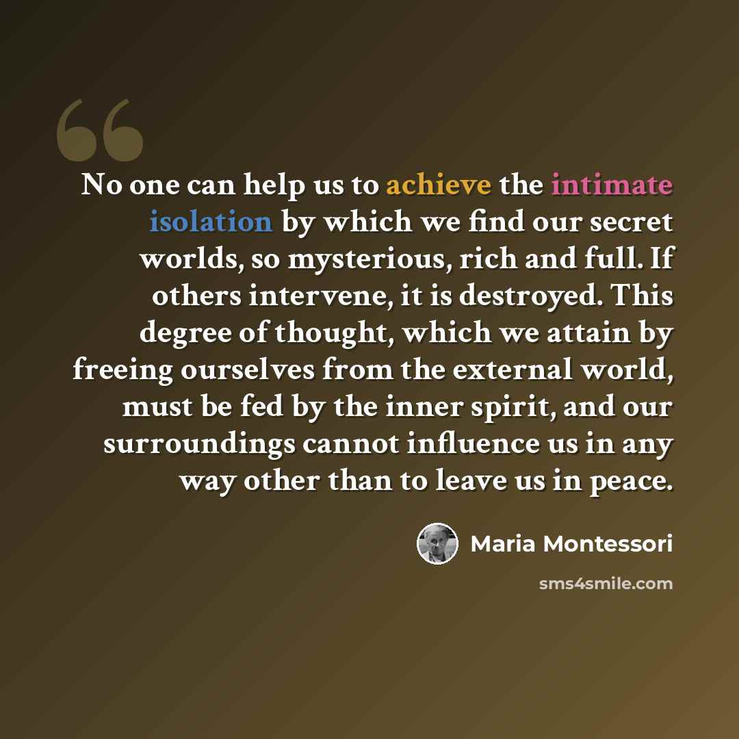 “No one can help us to achieve the intimate isolation by which we find our secret worlds, so mysterious, rich and full. If others intervene, it is destroyed. This degree of thought, which we attain by freeing ourselves from the external world, must be fed by the inner spirit, and our surroundings…” quote by Maria Montessori
