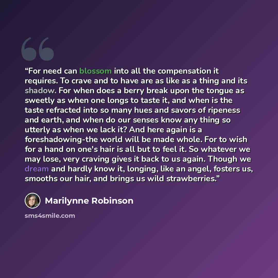 “For need can blossom into all the compensation it requires. To crave and to have are as like as a thing and its shadow. For when does a berry break upon the tongue as sweetly as when one longs to taste it, and when is the taste refracted into so many hues and savors of ripeness and earth, and when…” quote by Marilynne Robinson