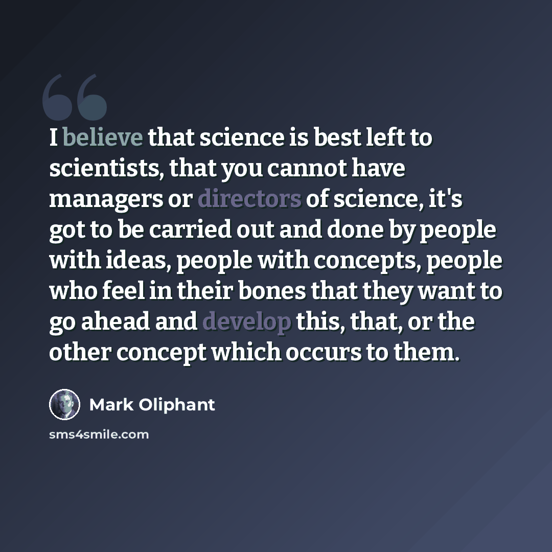 “I believe that science is best left to scientists, that you cannot have managers or directors of science, it's got to be carried out and done by people with ideas, people with concepts, people who feel in their bones that they want to go ahead and develop this, that, or the other concept which…” quote by Mark Oliphant