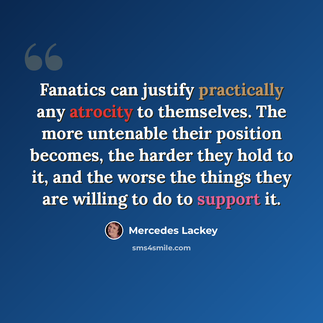 “Fanatics can justify practically any atrocity to themselves. The more untenable their position becomes, the harder they hold to it, and the worse the things they are willing to do to support it.” quote by Mercedes Lackey