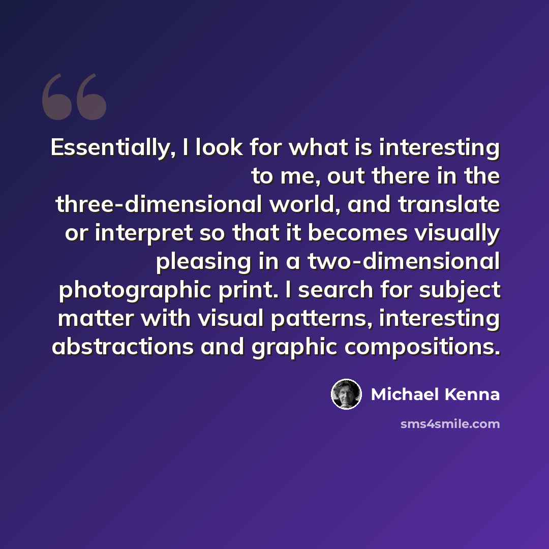 “Essentially, I look for what is interesting to me, out there in the three-dimensional world, and translate or interpret so that it becomes visually pleasing in a two-dimensional photographic print. I search for subject matter with visual patterns, interesting abstractions and graphic compositions.” quote by Michael Kenna
