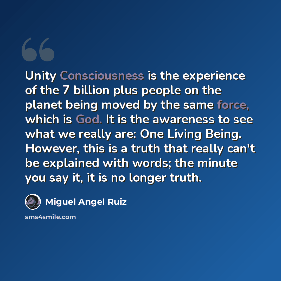 “Unity Consciousness is the experience of the 7 billion plus people on the planet being moved by the same force, which is God. It is the awareness to see what we really are: One Living Being. However, this is a truth that really can't be explained with words; the minute you say it, it is no longer…” quote by Miguel Angel Ruiz
