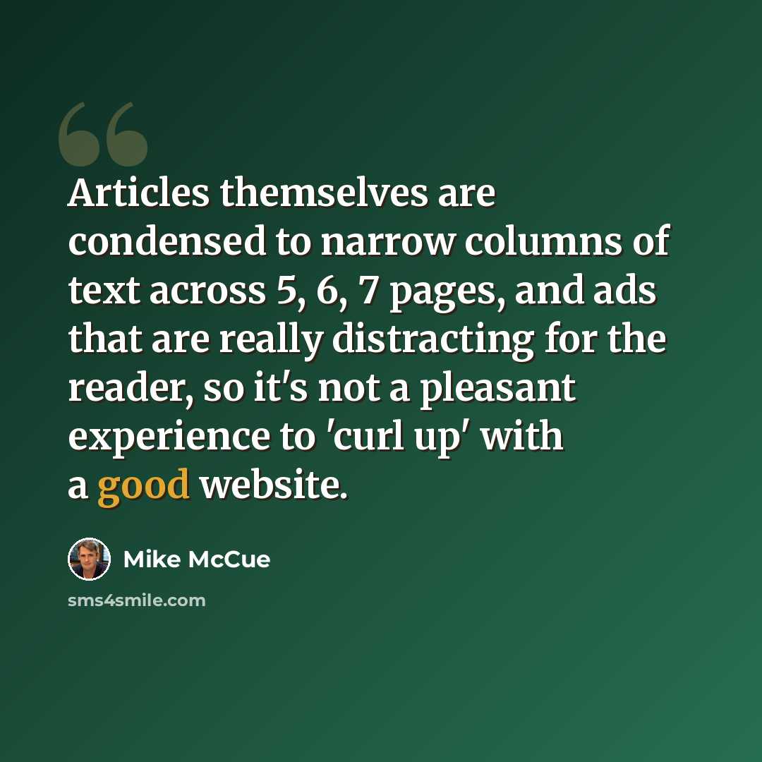 “Articles themselves are condensed to narrow columns of text across 5, 6, 7 pages, and ads that are really distracting for the reader, so it's not a pleasant experience to 'curl up' with a good website.” quote by Mike McCue