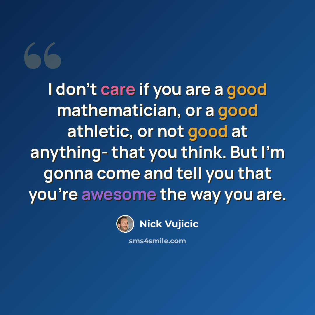 “I don't care if you are a good mathematician, or a good athletic, or not good at anything- that you think. But I'm gonna come and tell you that you're awesome the way you are.” quote by Nick Vujicic
