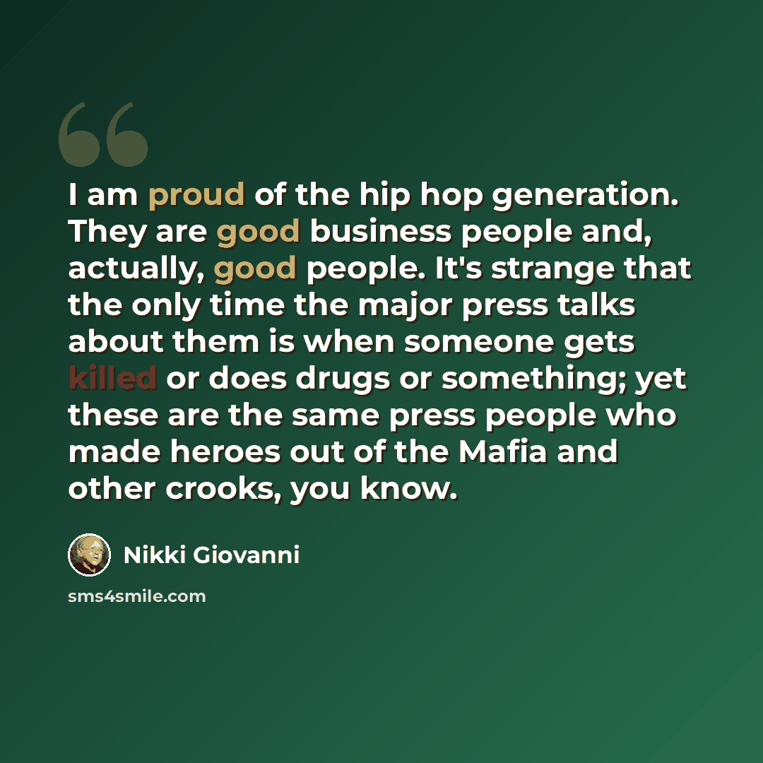 “I am proud of the hip hop generation. They are good business people and, actually, good people. It's strange that the only time the major press talks about them is when someone gets killed or does drugs or something; yet these are the same press people who made heroes out of the Mafia and other…” quote by Nikki Giovanni