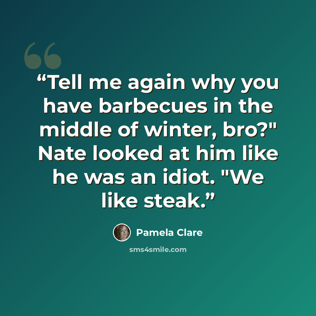“Tell me again why you have barbecues in the middle of winter, bro?" Nate looked at him like he was an idiot. "We like steak.” quote by Pamela Clare