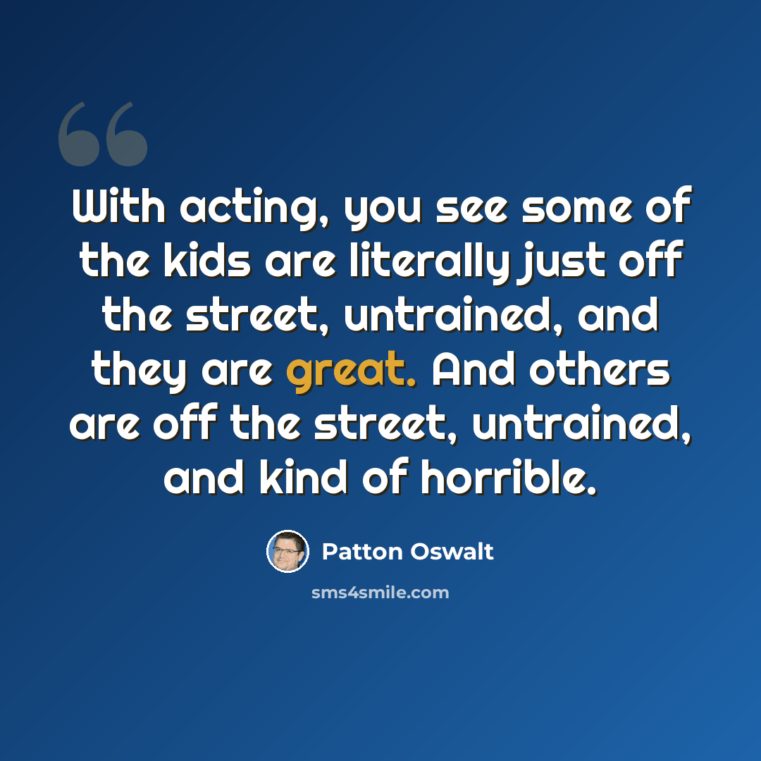 “With acting, you see some of the kids are literally just off the street, untrained, and they are great. And others are off the street, untrained, and kind of horrible.” quote by Patton Oswalt
