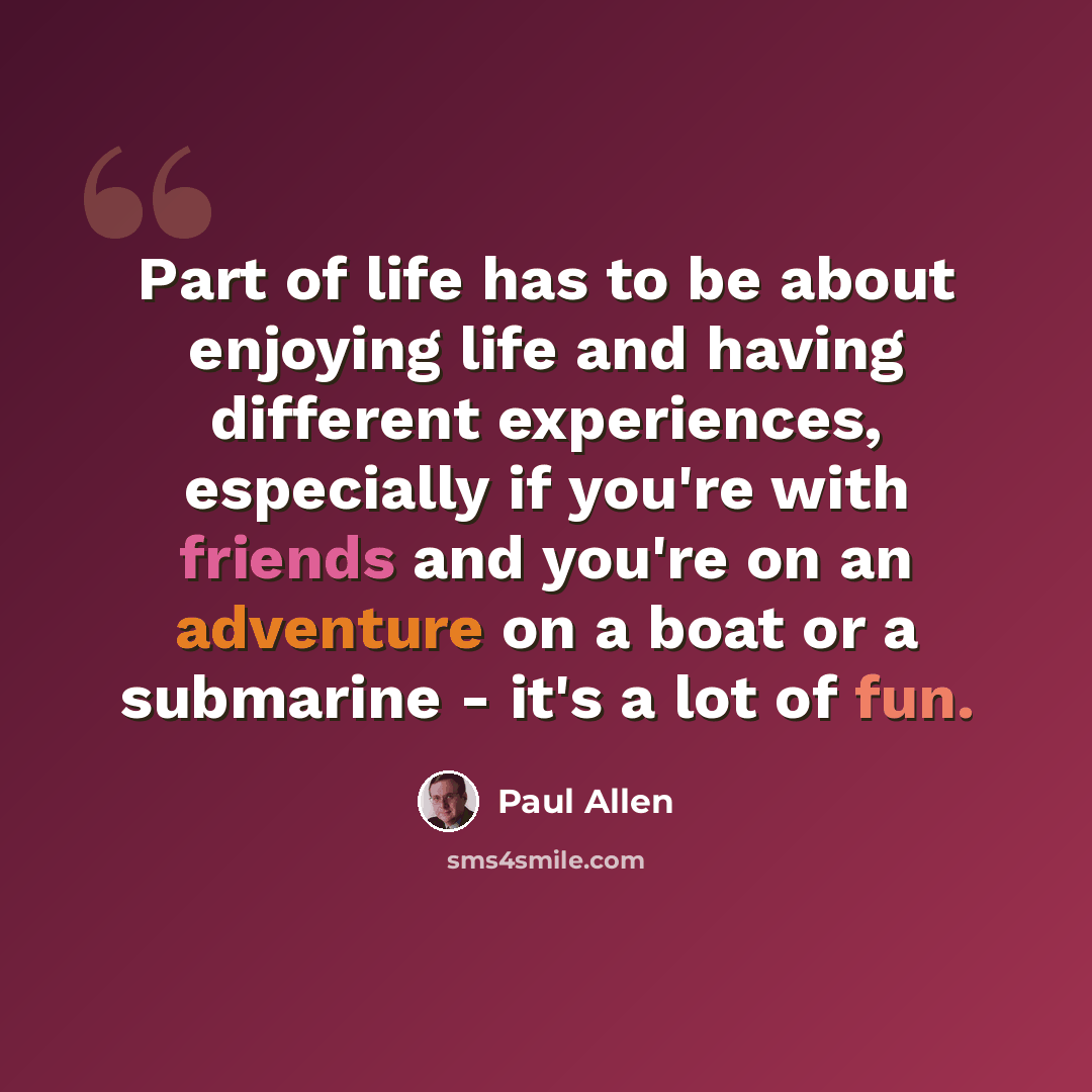 “Part of life has to be about enjoying life and having different experiences, especially if you're with friends and you're on an adventure on a boat or a submarine - it's a lot of fun.” quote by Paul Allen