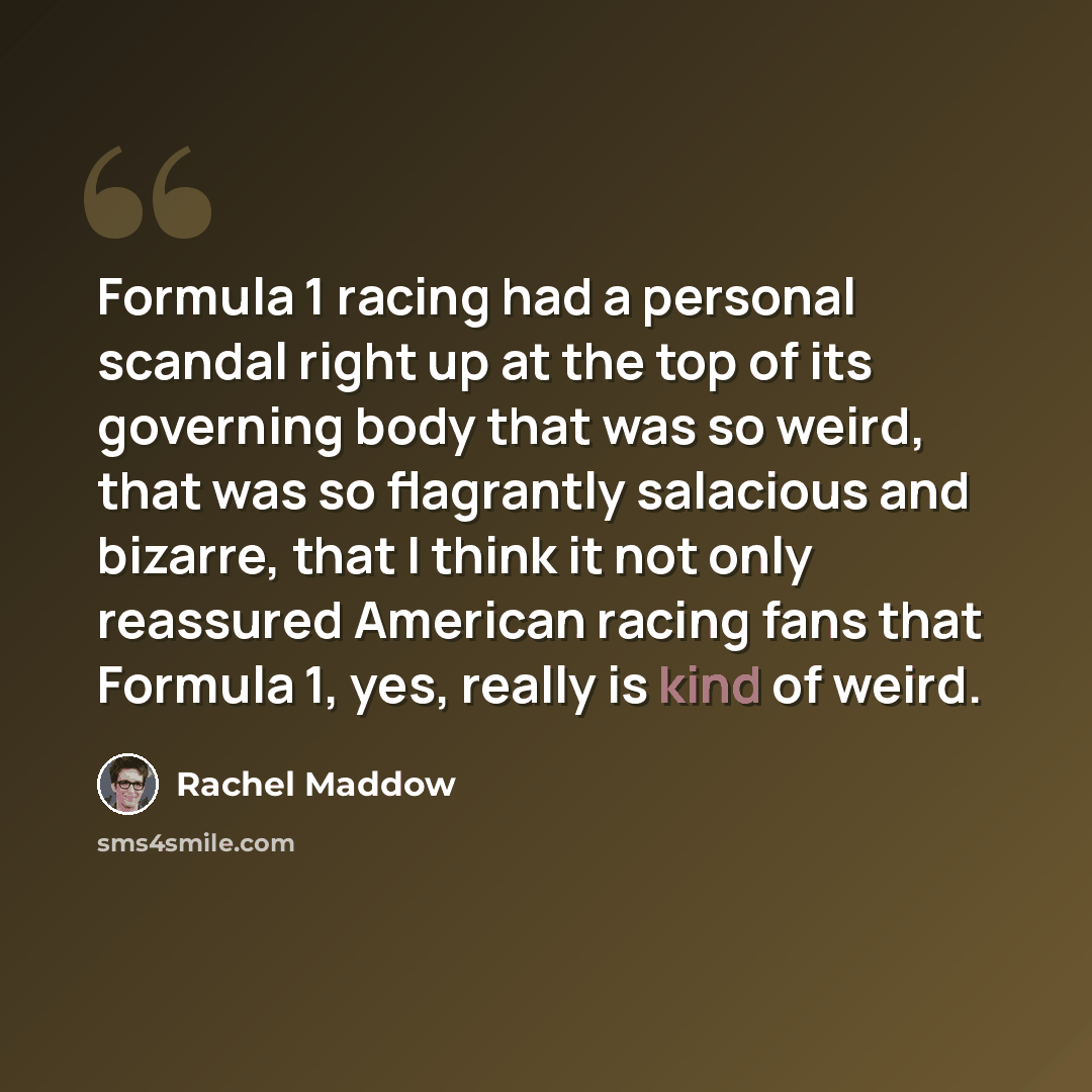 “Formula 1 racing had a personal scandal right up at the top of its governing body that was so weird, that was so flagrantly salacious and bizarre, that I think it not only reassured American racing fans that Formula 1, yes, really is kind of weird.” quote by Rachel Maddow