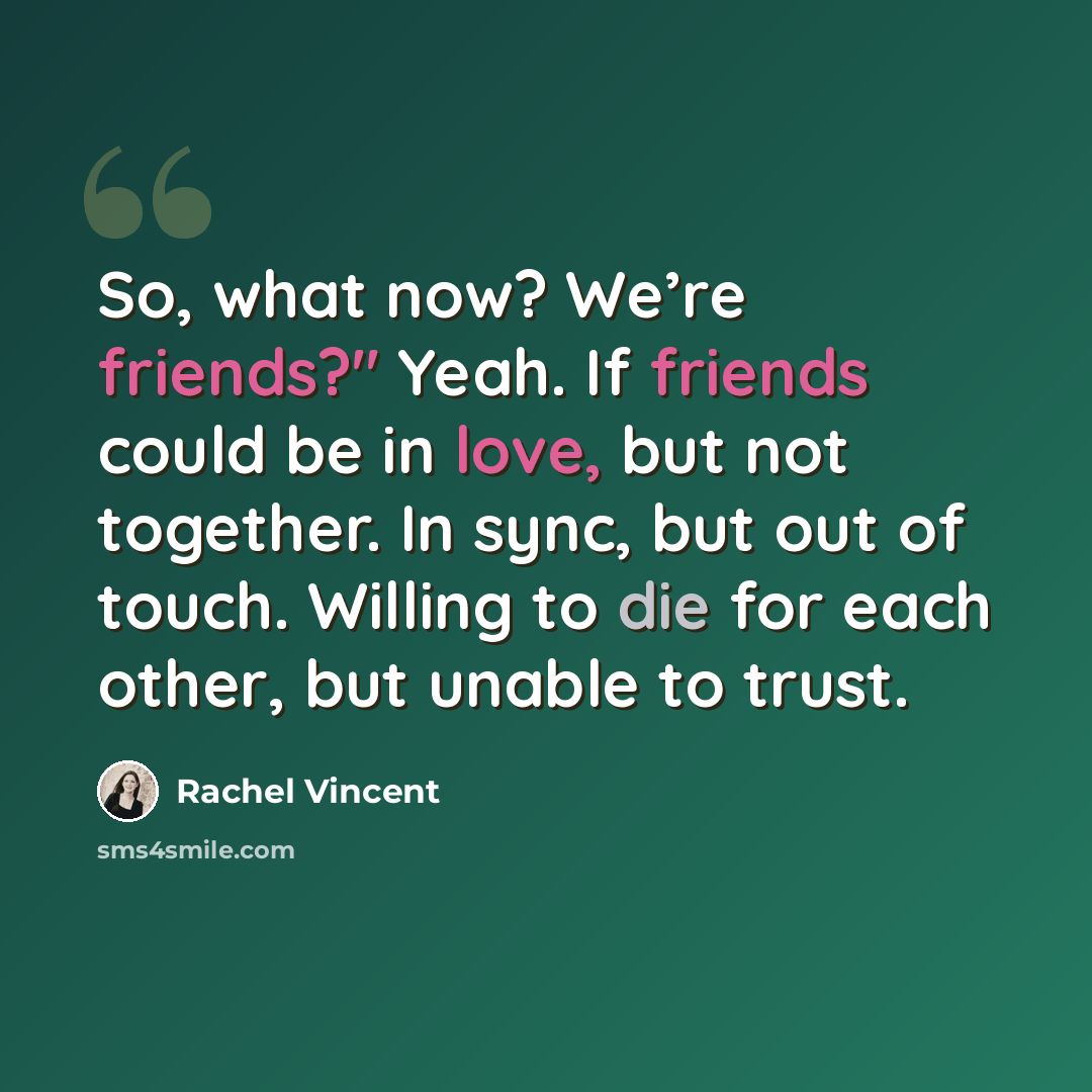 “So, what now? We’re friends?" Yeah. If friends could be in love, but not together. In sync, but out of touch. Willing to die for each other, but unable to trust.” quote by Rachel Vincent