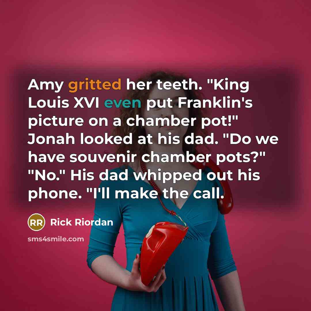 “Amy gritted her teeth. "King Louis XVI even put Franklin's picture on a chamber pot!" Jonah looked at his dad. "Do we have souvenir chamber pots?" "No." His dad whipped out his phone. "I'll make the call.” quote by Rick Riordan