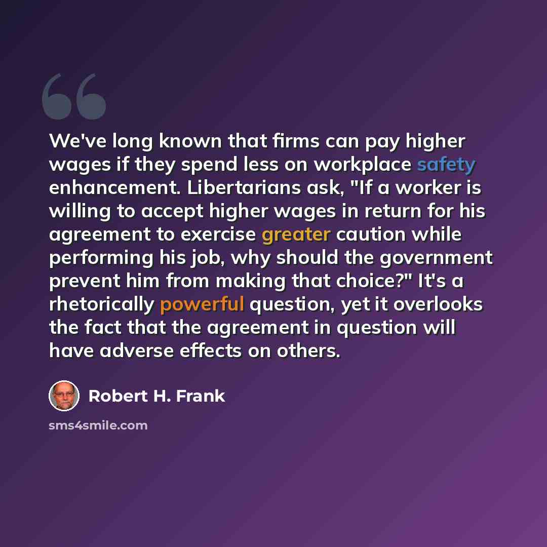 “We've long known that firms can pay higher wages if they spend less on workplace safety enhancement. Libertarians ask, "If a worker is willing to accept higher wages in return for his agreement to exercise greater caution while performing his job, why should the government prevent him from making…” quote by Robert H. Frank