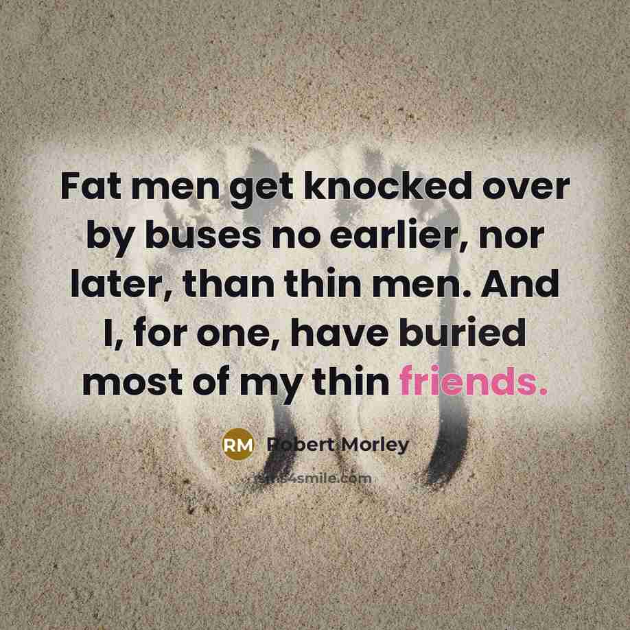 “Fat men get knocked over by buses no earlier, nor later, than thin men. And I, for one, have buried most of my thin friends.” quote by Robert Morley