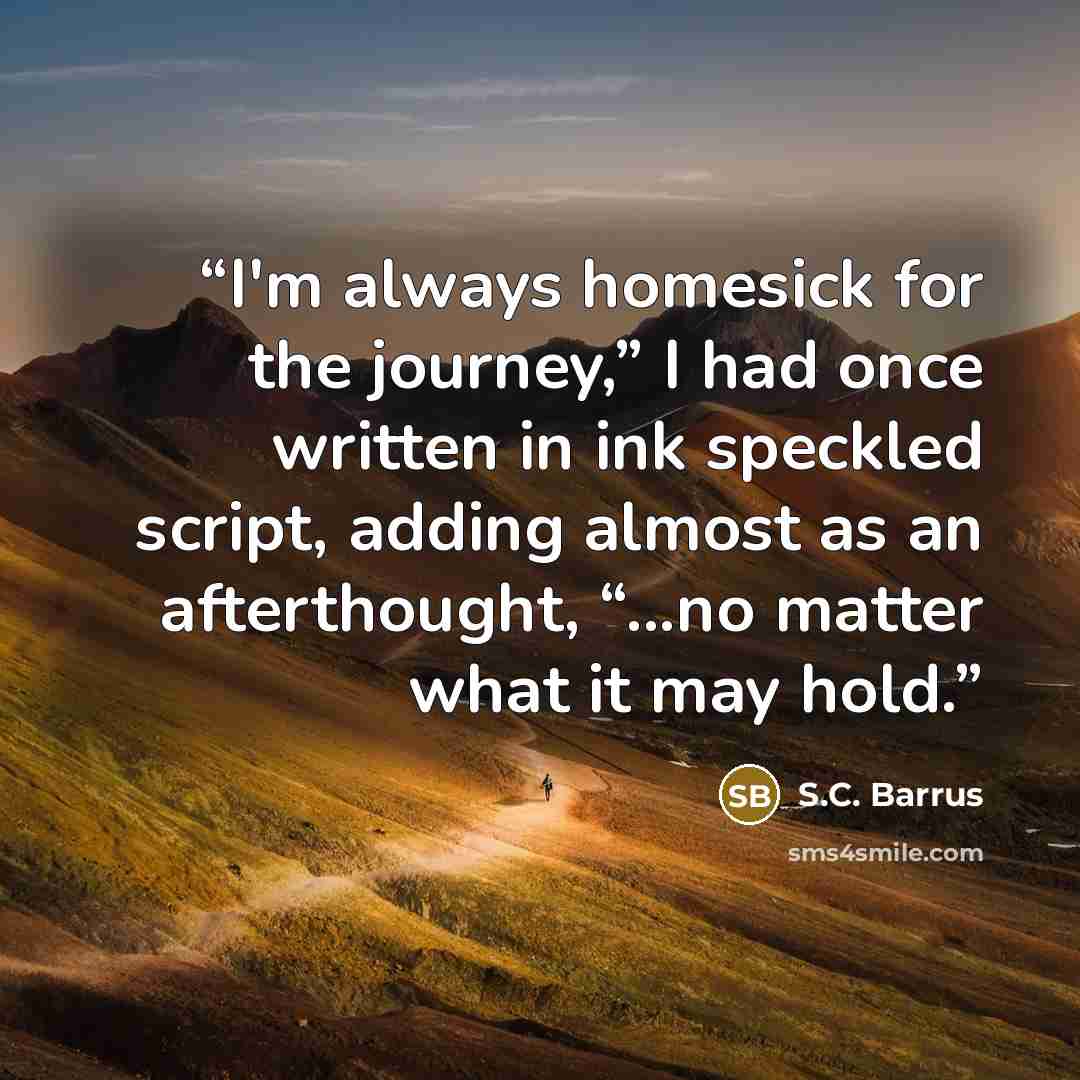 “I'm always homesick for the journey,” I had once written in ink speckled script, adding almost as an afterthought, “...no matter what it may hold.” quote by S.C. Barrus