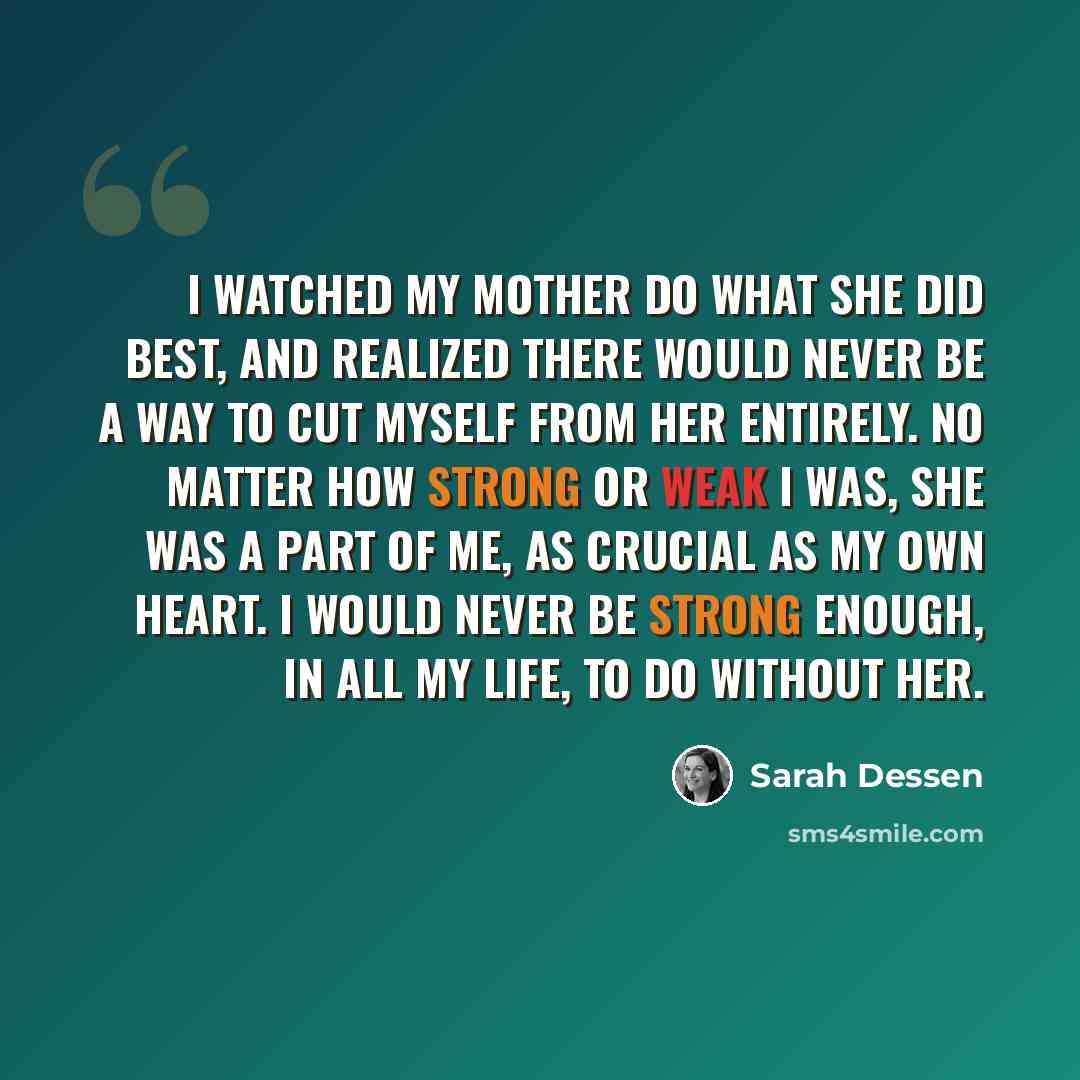 “I watched my mother do what she did best, and realized there would never be a way to cut myself from her entirely. No matter how strong or weak I was, she was a part of me, as crucial as my own heart. I would never be strong enough, in all my life, to do without her.” quote by Sarah Dessen